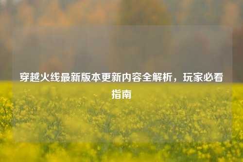 穿越火线最新版本更新内容全解析，玩家必看指南