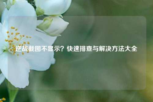 逆战截图不显示？快速排查与解决方法大全