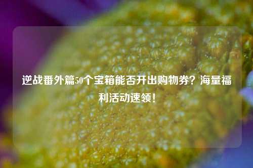 逆战番外篇50个宝箱能否开出购物券？海量福利活动速领！