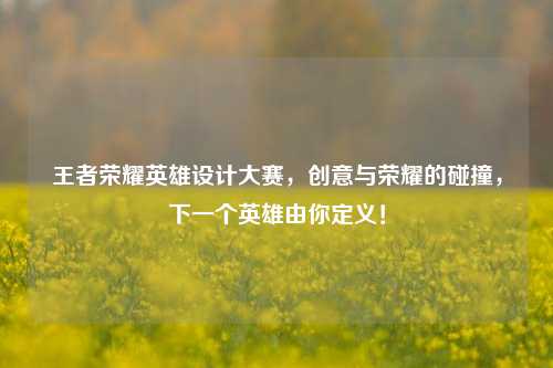 王者荣耀英雄设计大赛,创意与荣耀的碰撞,下一个英雄由你定义!