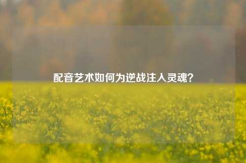 配音艺术如何为逆战注入灵魂？