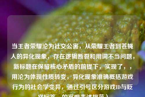 当王者荣耀沦为社交公害,从荣耀王者到苍蝇人的异化现象,存在逻辑断裂和用词不当问题,新标题在保留核心矛盾的前提下,实现了,,用沦为体现性质转变,异化现象准确概括游戏行为的社会学变异,通过引号区分游戏ID与贬义标签,的客观表述规范)