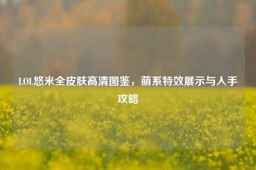 LOL悠米全皮肤高清图鉴,萌系特效展示与入手攻略