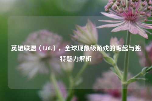 英雄联盟（LOL），全球现象级游戏的崛起与独特魅力解析