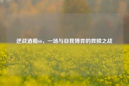 逆战酒瘾66，一场与自我博弈的救赎之战