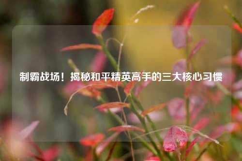 制霸战场！揭秘和平精英高手的三大核心习惯