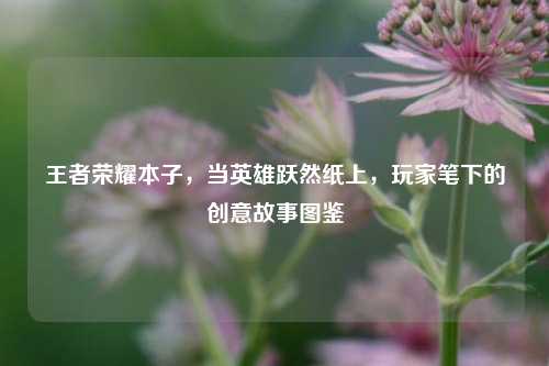 王者荣耀本子,当英雄跃然纸上,玩家笔下的创意故事图鉴