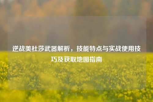 逆战美杜莎武器解析，技能特点与实战使用技巧及获取地图指南