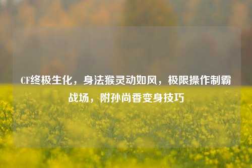 CF终极生化,身法猴灵动如风,极限操作制霸战场,附孙尚香变身技巧