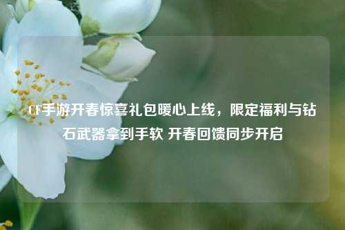 CF手游开春惊喜礼包暖心上线，限定福利与钻石武器拿到手软 开春回馈同步开启