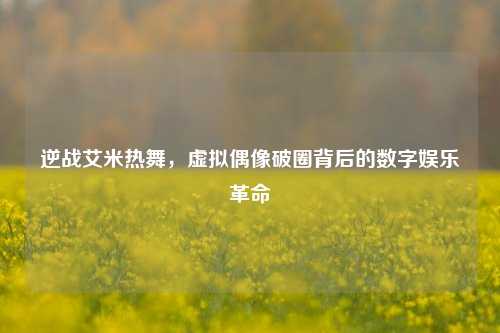 逆战艾米热舞，虚拟偶像破圈背后的数字娱乐革命