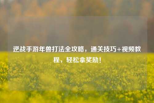 逆战手游年兽打法全攻略，通关技巧+视频教程，轻松拿奖励！