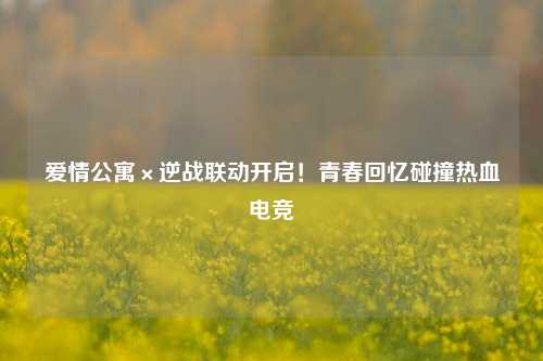 爱情公寓×逆战联动开启！青春回忆碰撞热血电竞