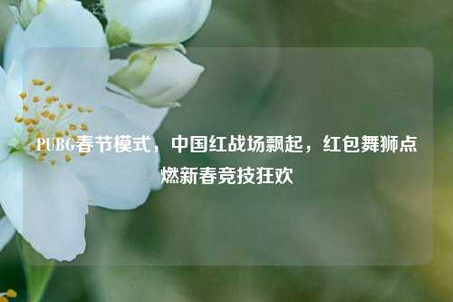 PUBG春节模式,中国红战场飘起,红包舞狮点燃新春竞技狂欢