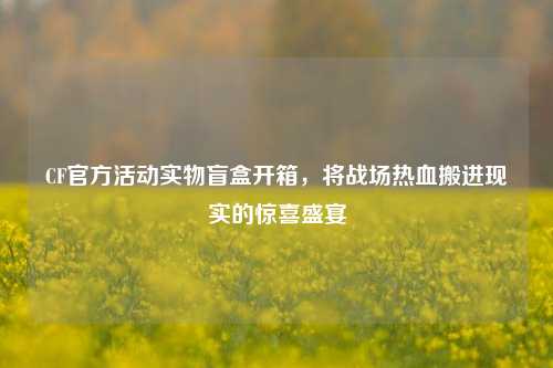 CF官方活动实物盲盒开箱,将战场热血搬进现实的惊喜盛宴