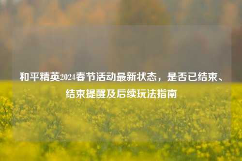 和平精英2024春节活动最新状态，是否已结束、结束提醒及后续玩法指南