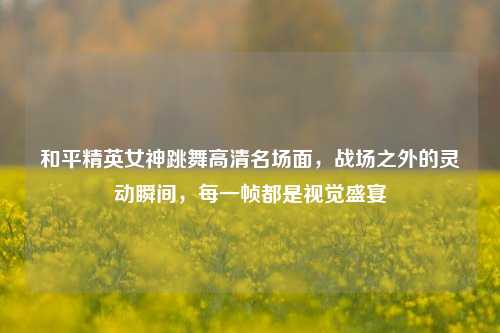 和平精英女神跳舞高清名场面，战场之外的灵动瞬间，每一帧都是视觉盛宴