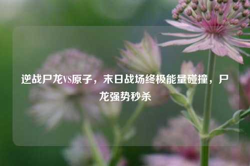 逆战尸龙VS原子,末日战场终极能量碰撞,尸龙强势秒杀