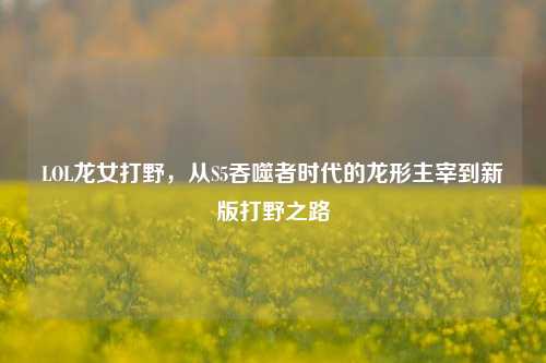 LOL龙女打野，从S5吞噬者时代的龙形主宰到新版打野之路