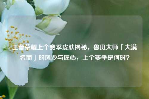 王者荣耀上个赛季皮肤揭秘，鲁班大师「大漠名商」的风沙与匠心，上个赛季是何时？
