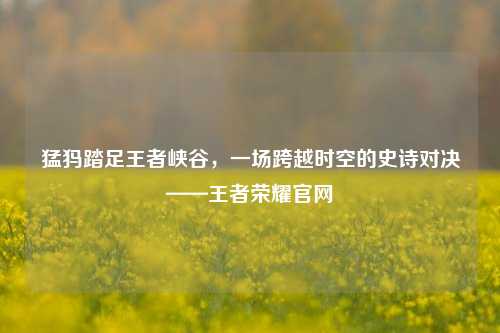 猛犸踏足王者峡谷，一场跨越时空的史诗对决——王者荣耀官网