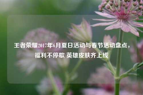 王者荣耀2017年6月夏日活动与春节活动盘点，福利不停歇 英雄皮肤齐上线