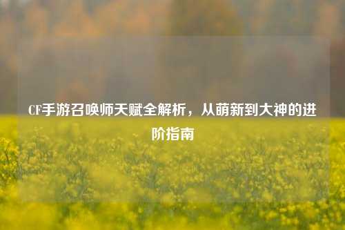 CF手游召唤师天赋全解析，从萌新到大神的进阶指南
