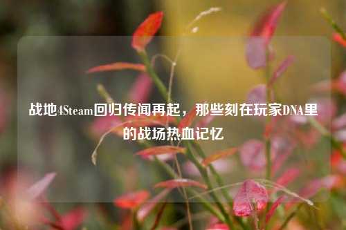 战地4Steam回归传闻再起,那些刻在玩家DNA里的战场热血记忆
