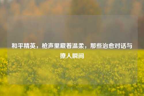和平精英，枪声里藏着温柔，那些治愈对话与撩人瞬间