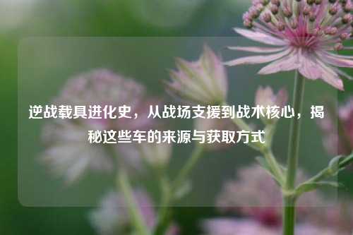 逆战载具进化史，从战场支援到战术核心，揭秘这些车的来源与获取方式