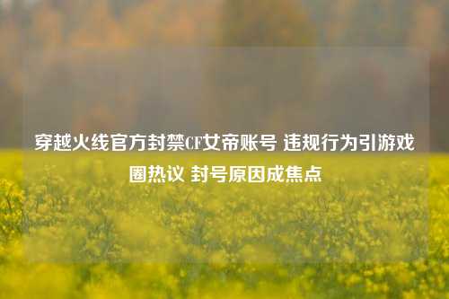 穿越火线官方封禁CF女帝账号 违规行为引游戏圈热议 封号原因成焦点