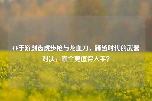 CF手游剑齿虎步枪与龙血刀,跨越时代的武器对决,哪个更值得入手?