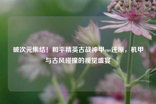 破次元集结！和平精英古战神甲cos还原，机甲与古风碰撞的视觉盛宴