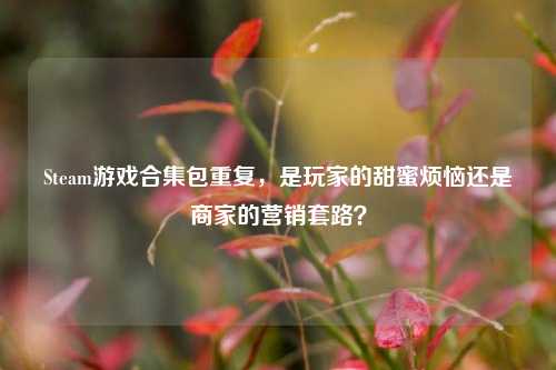 Steam游戏合集包重复,是玩家的甜蜜烦恼还是商家的营销套路?