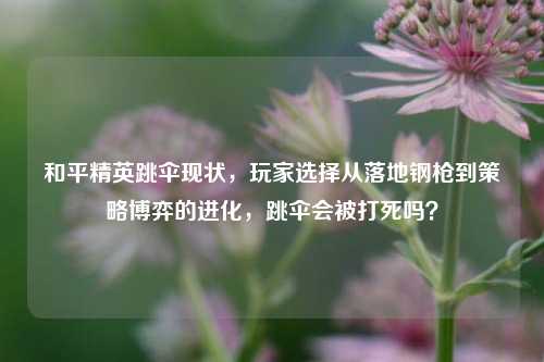 和平精英跳伞现状，玩家选择从落地钢枪到策略博弈的进化，跳伞会被打死吗？