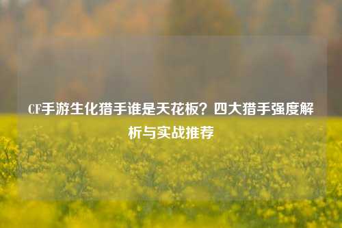 CF手游生化猎手谁是天花板?四大猎手强度解析与实战推荐