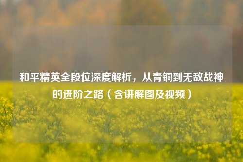 和平精英全段位深度解析，从青铜到无敌战神的进阶之路（含讲解图及视频）