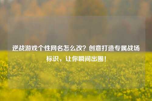 逆战游戏个性网名怎么改?创意打造专属战场标识,让你瞬间出圈!