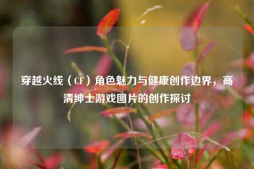 穿越火线(CF)角色魅力与健康创作边界,高清绅士游戏图片的创作探讨