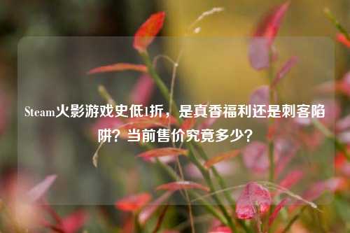 Steam火影游戏史低1折,是真香福利还是刺客陷阱?当前售价究竟多少?
