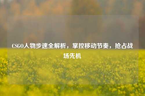 CSGO人物步速全解析，掌控移动节奏，抢占战场先机