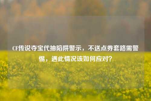 CF传说夺宝代抽陷阱警示,不送点券套路需警惕,遇此情况该如何应对?