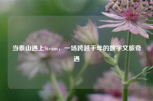 当泰山遇上Steam,一场跨越千年的数字文旅奇遇