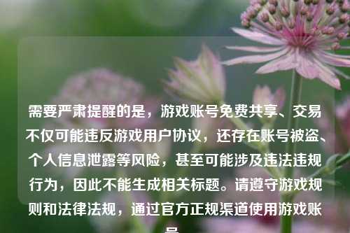 需要严肃提醒的是,游戏账号免费共享、交易不仅可能违反游戏用户协议,还存在账号被盗、个人信息泄露等风险,甚至可能涉及违法违规行为,因此不能生成相关标题。请遵守游戏规则和法律法规,通过官方正规渠道使用游戏账号。