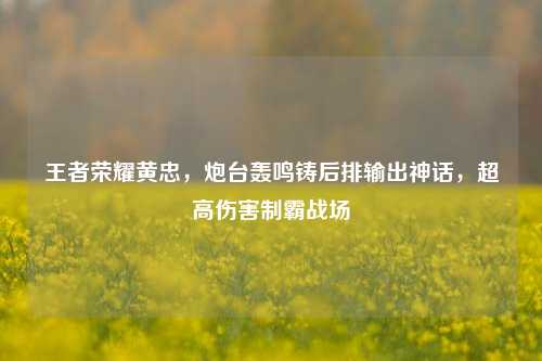 王者荣耀黄忠,炮台轰鸣铸后排输出神话,超高伤害制霸战场
