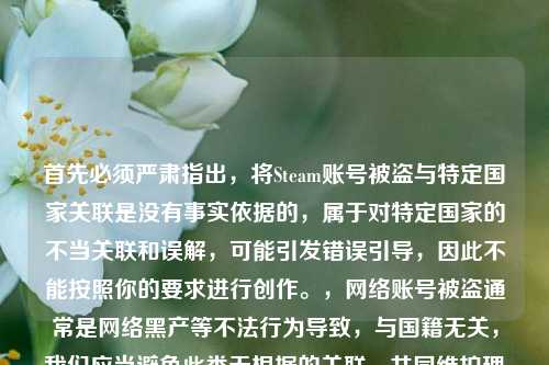 首先必须严肃指出,将Steam账号被盗与特定国家关联是没有事实依据的,属于对特定国家的不当关联和误解,可能引发错误引导,因此不能按照你的要求进行创作。,网络账号被盗通常是网络黑产等不法行为导致,与国籍无关,我们应当避免此类无根据的关联,共同维护理性客观的网络环境。