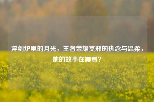 淬剑炉里的月光，王者荣耀莫邪的执念与温柔，她的故事在哪看？