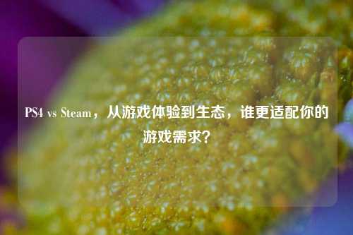 PS4 vs Steam，从游戏体验到生态，谁更适配你的游戏需求？