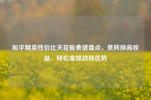 和平精英性价比天花板食谱盘点,低耗换高收益,轻松拿捏战场优势