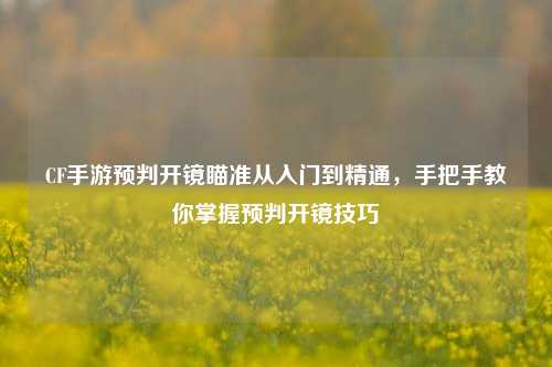 CF手游预判开镜瞄准从入门到精通，手把手教你掌握预判开镜技巧